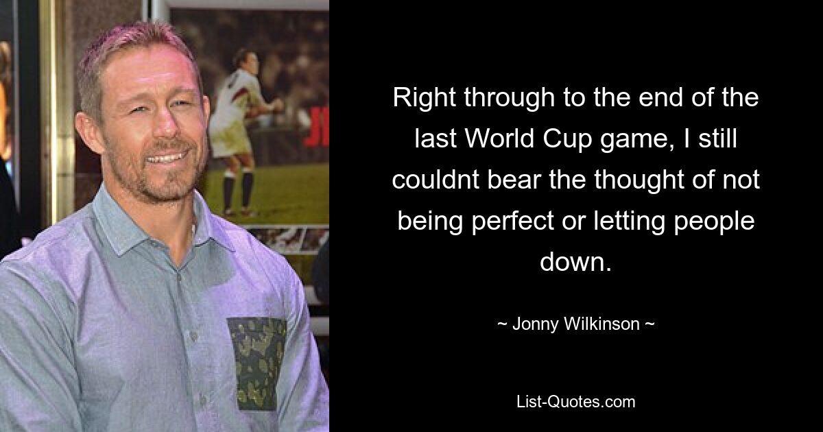 Right through to the end of the last World Cup game, I still couldnt bear the thought of not being perfect or letting people down. — © Jonny Wilkinson