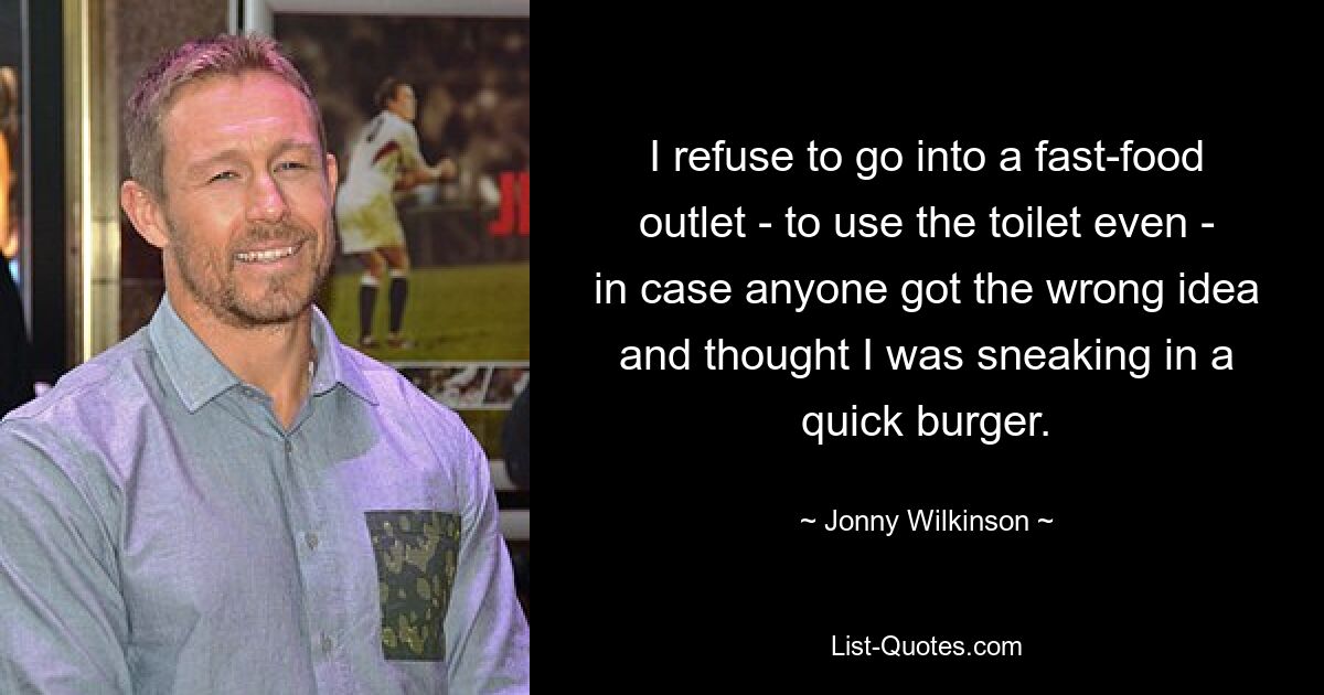 I refuse to go into a fast-food outlet - to use the toilet even - in case anyone got the wrong idea and thought I was sneaking in a quick burger. — © Jonny Wilkinson