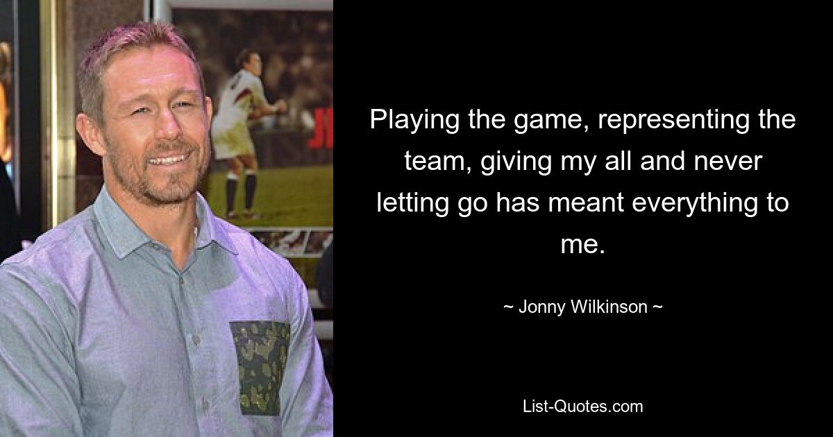 Playing the game, representing the team, giving my all and never letting go has meant everything to me. — © Jonny Wilkinson