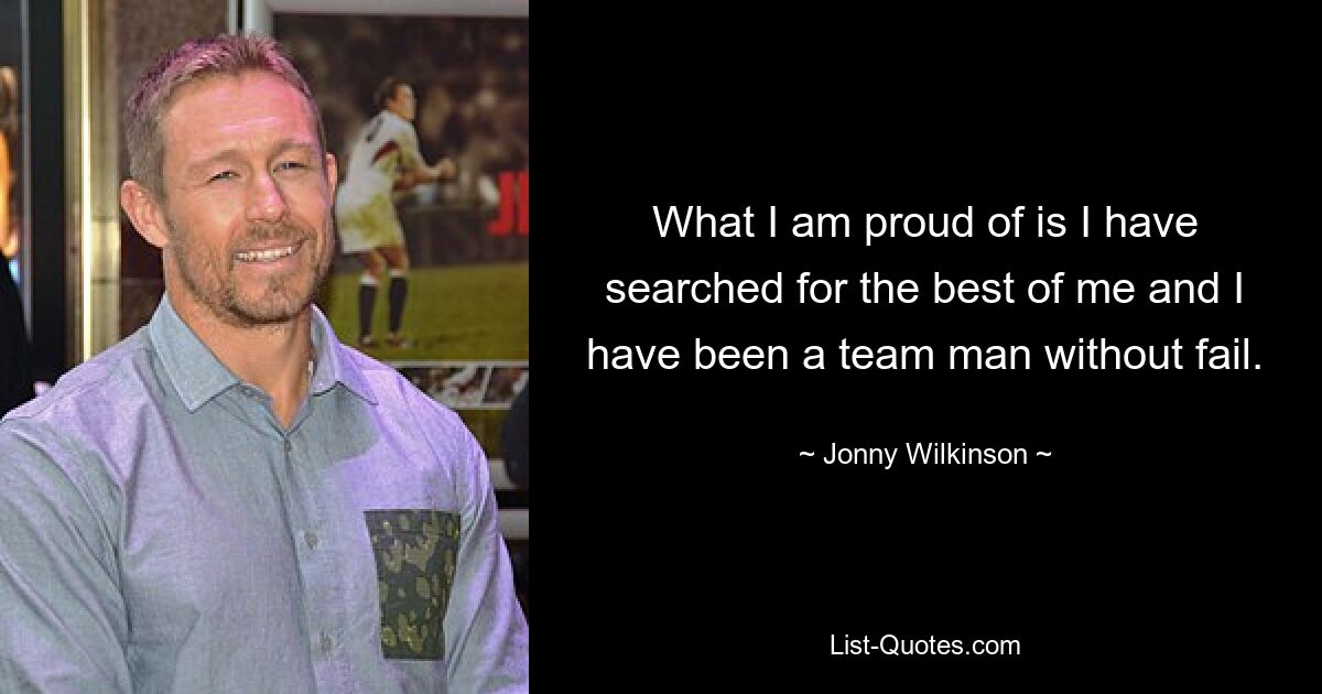 What I am proud of is I have searched for the best of me and I have been a team man without fail. — © Jonny Wilkinson