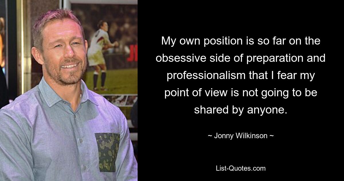 My own position is so far on the obsessive side of preparation and professionalism that I fear my point of view is not going to be shared by anyone. — © Jonny Wilkinson