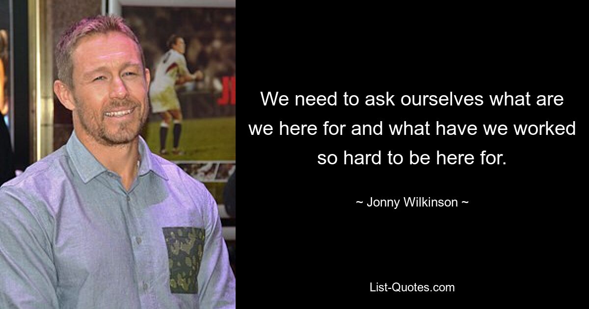 We need to ask ourselves what are we here for and what have we worked so hard to be here for. — © Jonny Wilkinson