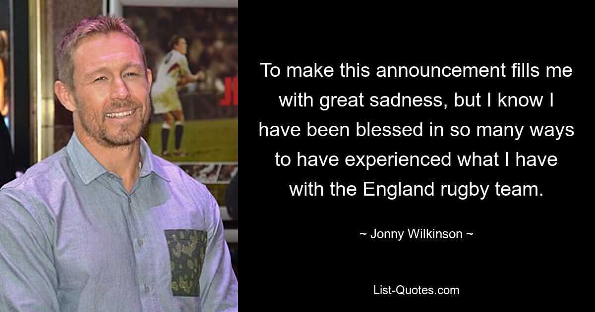 To make this announcement fills me with great sadness, but I know I have been blessed in so many ways to have experienced what I have with the England rugby team. — © Jonny Wilkinson