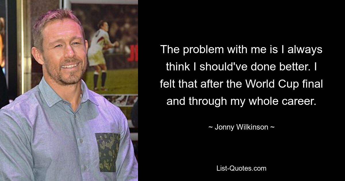 The problem with me is I always think I should've done better. I felt that after the World Cup final and through my whole career. — © Jonny Wilkinson