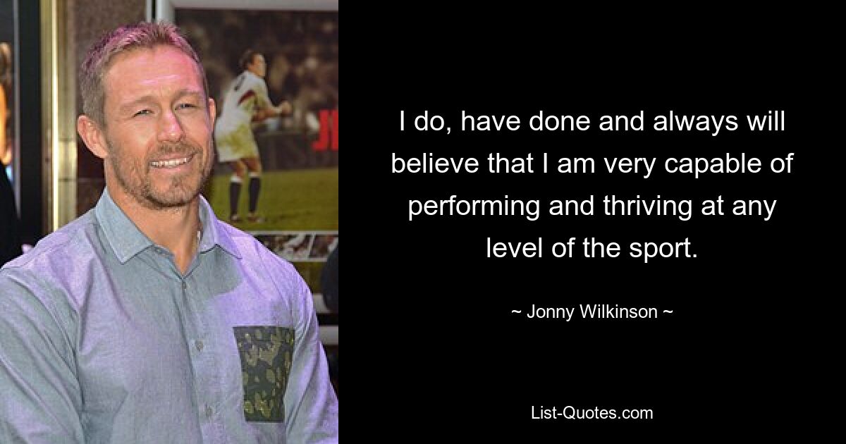 I do, have done and always will believe that I am very capable of performing and thriving at any level of the sport. — © Jonny Wilkinson