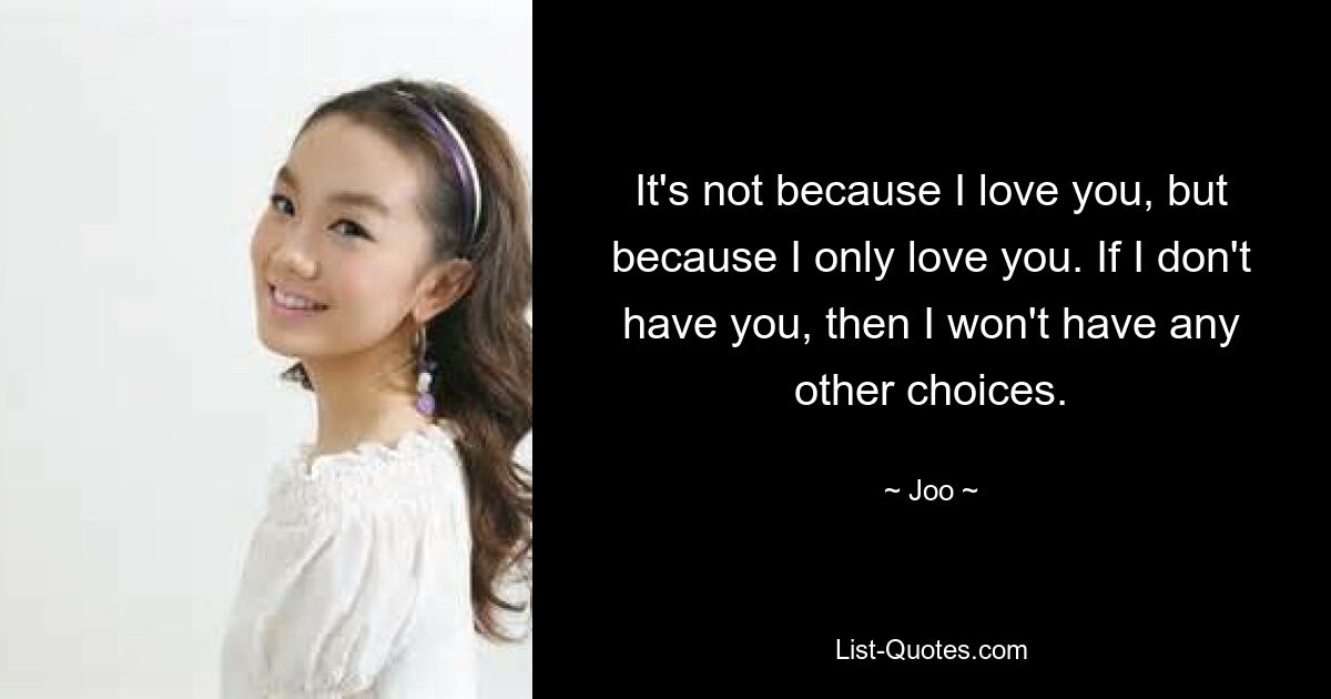 It's not because I love you, but because I only love you. If I don't have you, then I won't have any other choices. — © Joo