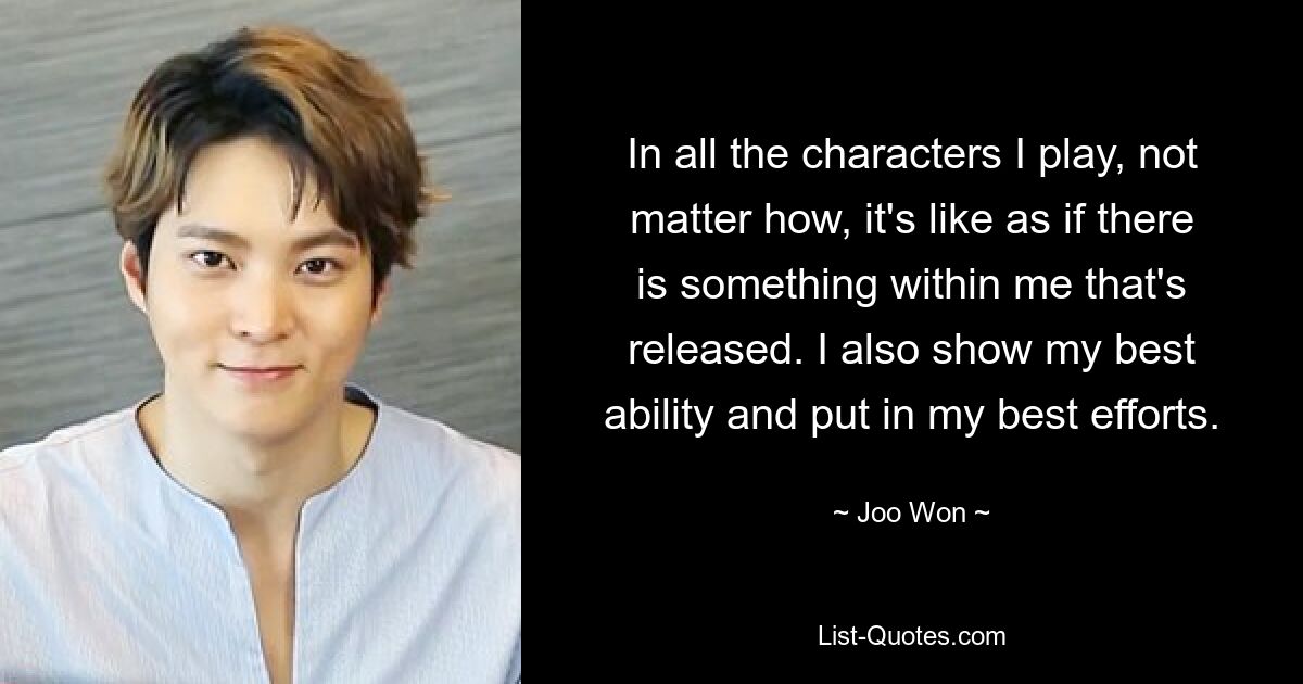 In all the characters I play, not matter how, it's like as if there is something within me that's released. I also show my best ability and put in my best efforts. — © Joo Won