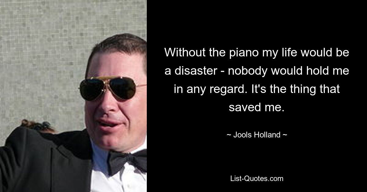 Without the piano my life would be a disaster - nobody would hold me in any regard. It's the thing that saved me. — © Jools Holland