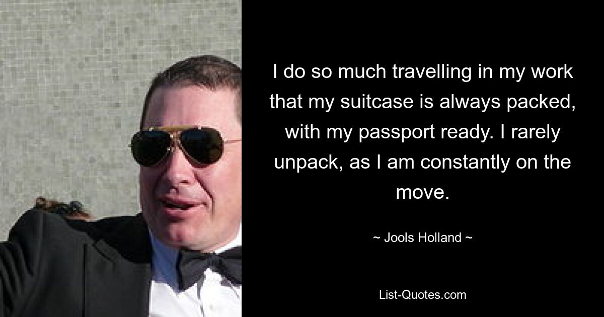 I do so much travelling in my work that my suitcase is always packed, with my passport ready. I rarely unpack, as I am constantly on the move. — © Jools Holland