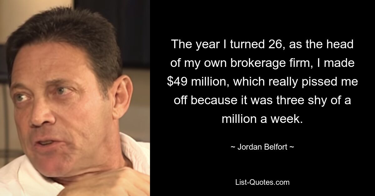 The year I turned 26, as the head of my own brokerage firm, I made $49 million, which really pissed me off because it was three shy of a million a week. — © Jordan Belfort