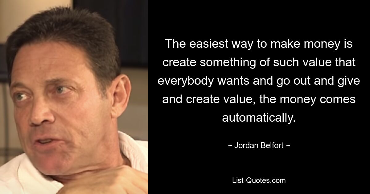 The easiest way to make money is create something of such value that everybody wants and go out and give and create value, the money comes automatically. — © Jordan Belfort