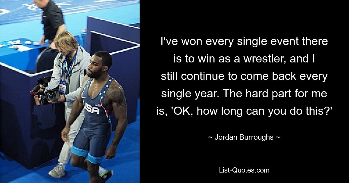 I've won every single event there is to win as a wrestler, and I still continue to come back every single year. The hard part for me is, 'OK, how long can you do this?' — © Jordan Burroughs