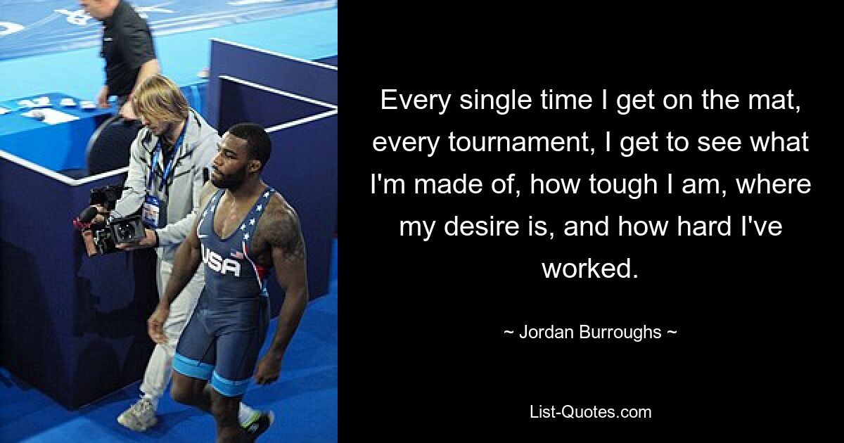 Every single time I get on the mat, every tournament, I get to see what I'm made of, how tough I am, where my desire is, and how hard I've worked. — © Jordan Burroughs