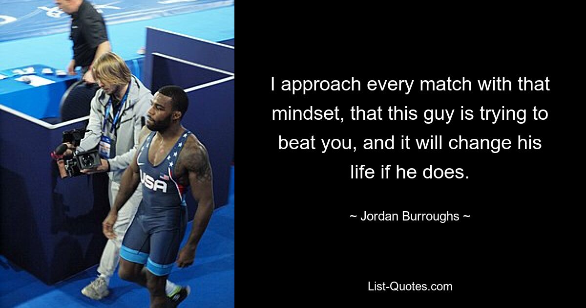 I approach every match with that mindset, that this guy is trying to beat you, and it will change his life if he does. — © Jordan Burroughs