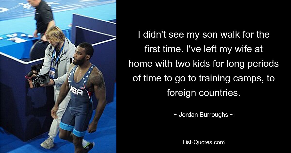 I didn't see my son walk for the first time. I've left my wife at home with two kids for long periods of time to go to training camps, to foreign countries. — © Jordan Burroughs