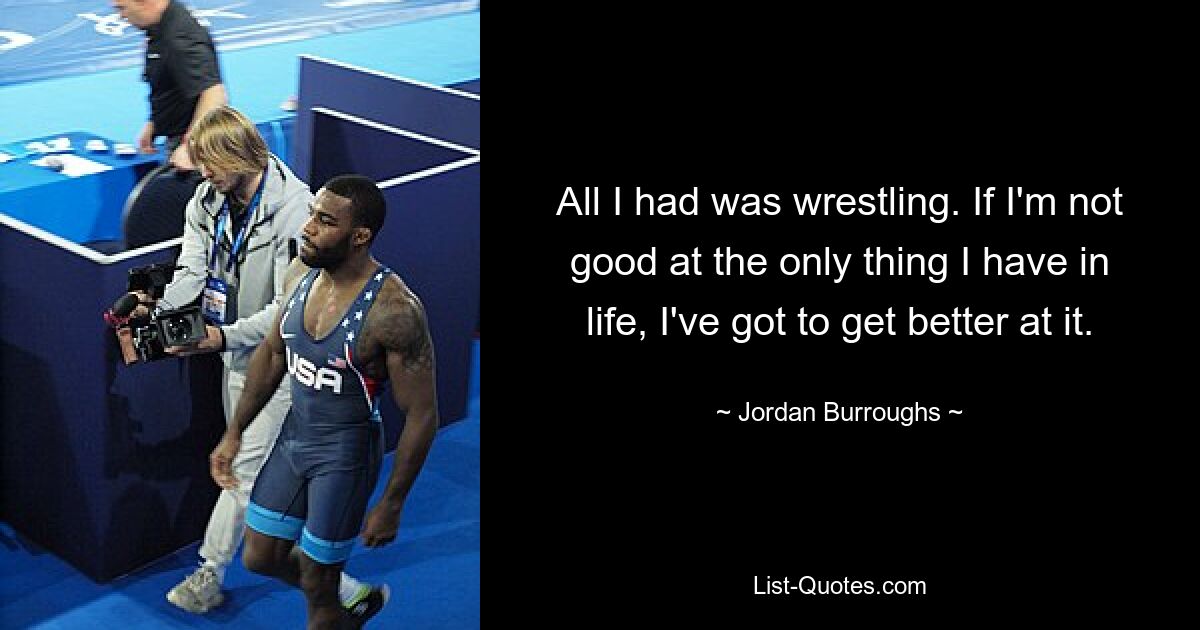 All I had was wrestling. If I'm not good at the only thing I have in life, I've got to get better at it. — © Jordan Burroughs