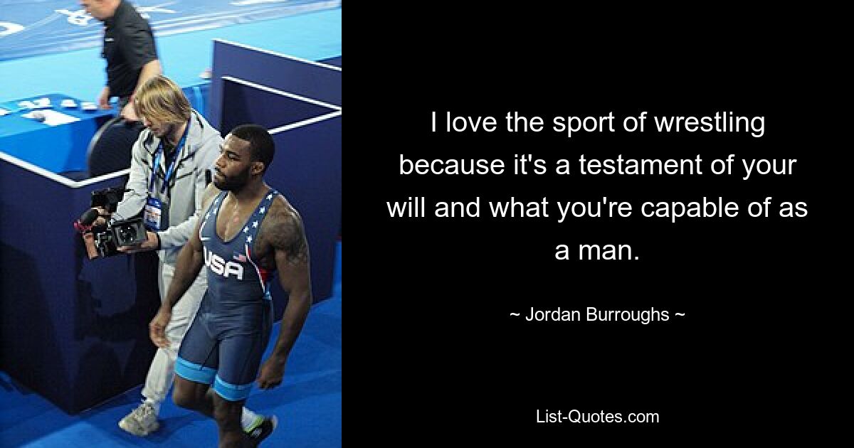 I love the sport of wrestling because it's a testament of your will and what you're capable of as a man. — © Jordan Burroughs