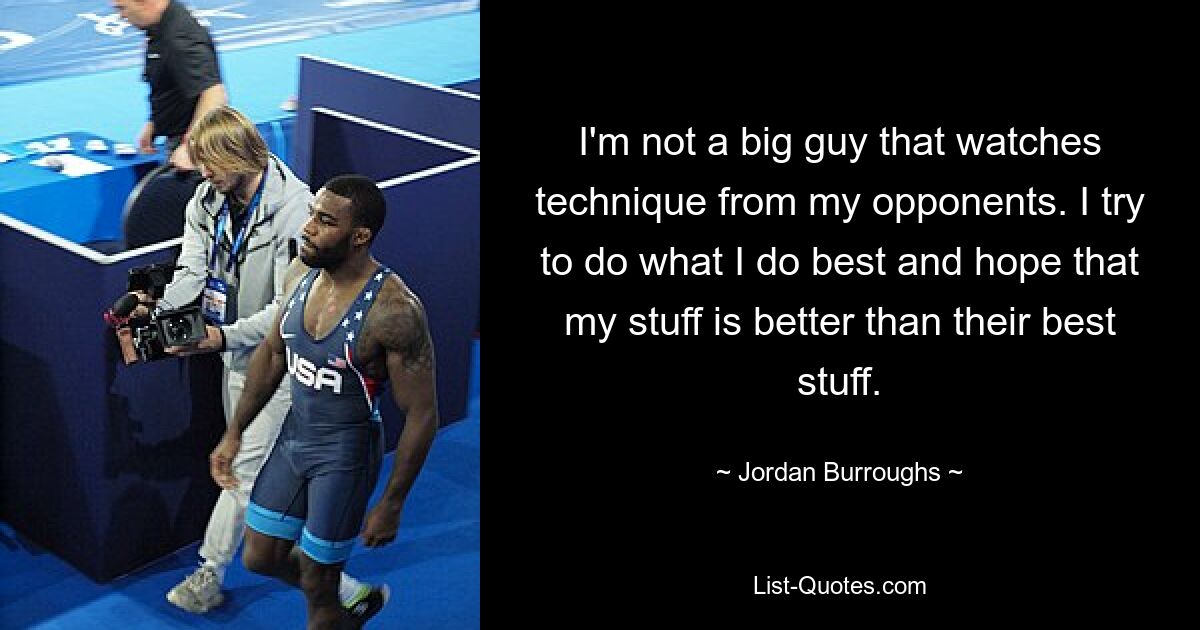 I'm not a big guy that watches technique from my opponents. I try to do what I do best and hope that my stuff is better than their best stuff. — © Jordan Burroughs