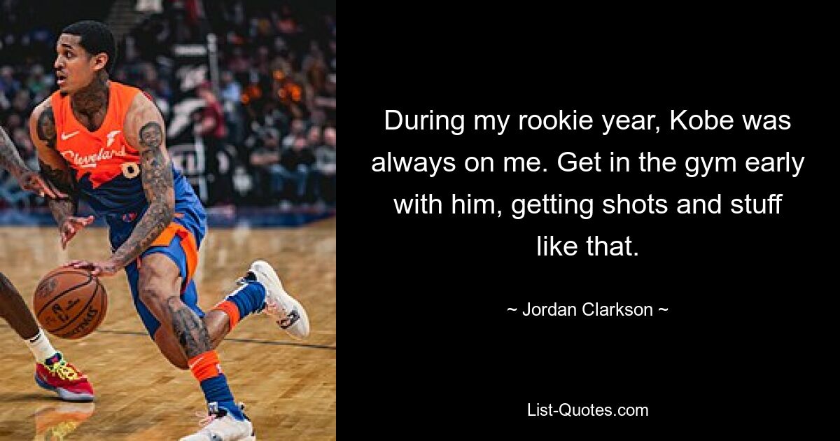 During my rookie year, Kobe was always on me. Get in the gym early with him, getting shots and stuff like that. — © Jordan Clarkson