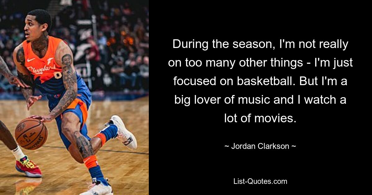 During the season, I'm not really on too many other things - I'm just focused on basketball. But I'm a big lover of music and I watch a lot of movies. — © Jordan Clarkson