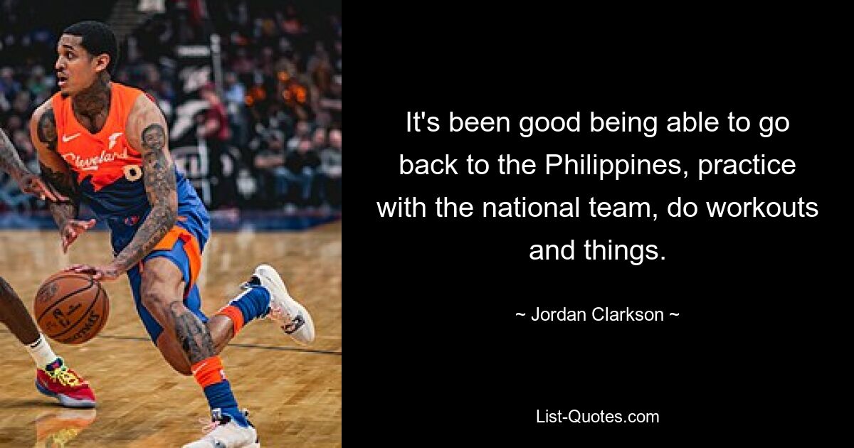 It's been good being able to go back to the Philippines, practice with the national team, do workouts and things. — © Jordan Clarkson