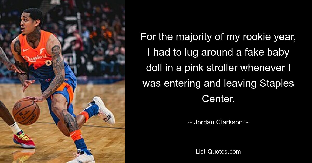 For the majority of my rookie year, I had to lug around a fake baby doll in a pink stroller whenever I was entering and leaving Staples Center. — © Jordan Clarkson