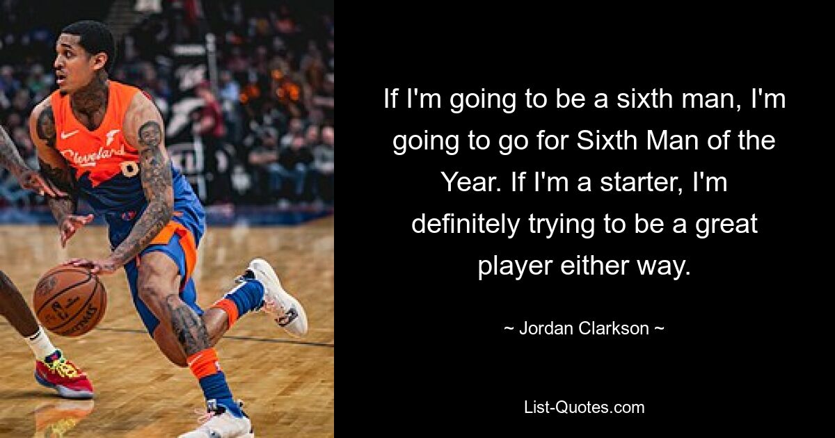 If I'm going to be a sixth man, I'm going to go for Sixth Man of the Year. If I'm a starter, I'm definitely trying to be a great player either way. — © Jordan Clarkson