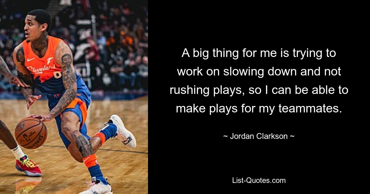 A big thing for me is trying to work on slowing down and not rushing plays, so I can be able to make plays for my teammates. — © Jordan Clarkson