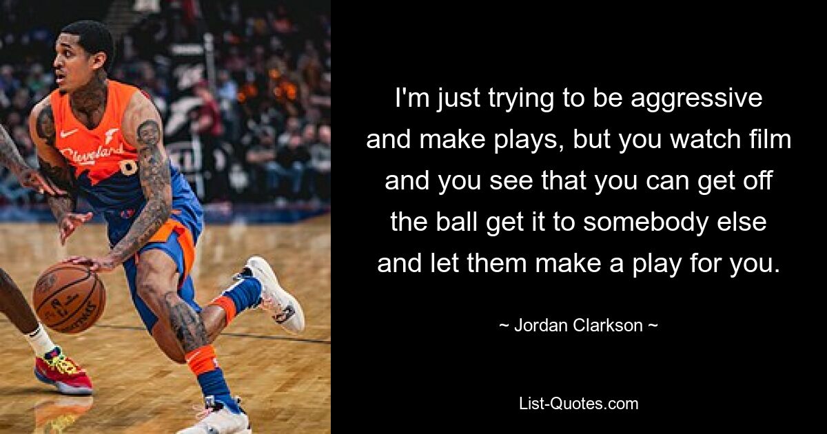 I'm just trying to be aggressive and make plays, but you watch film and you see that you can get off the ball get it to somebody else and let them make a play for you. — © Jordan Clarkson