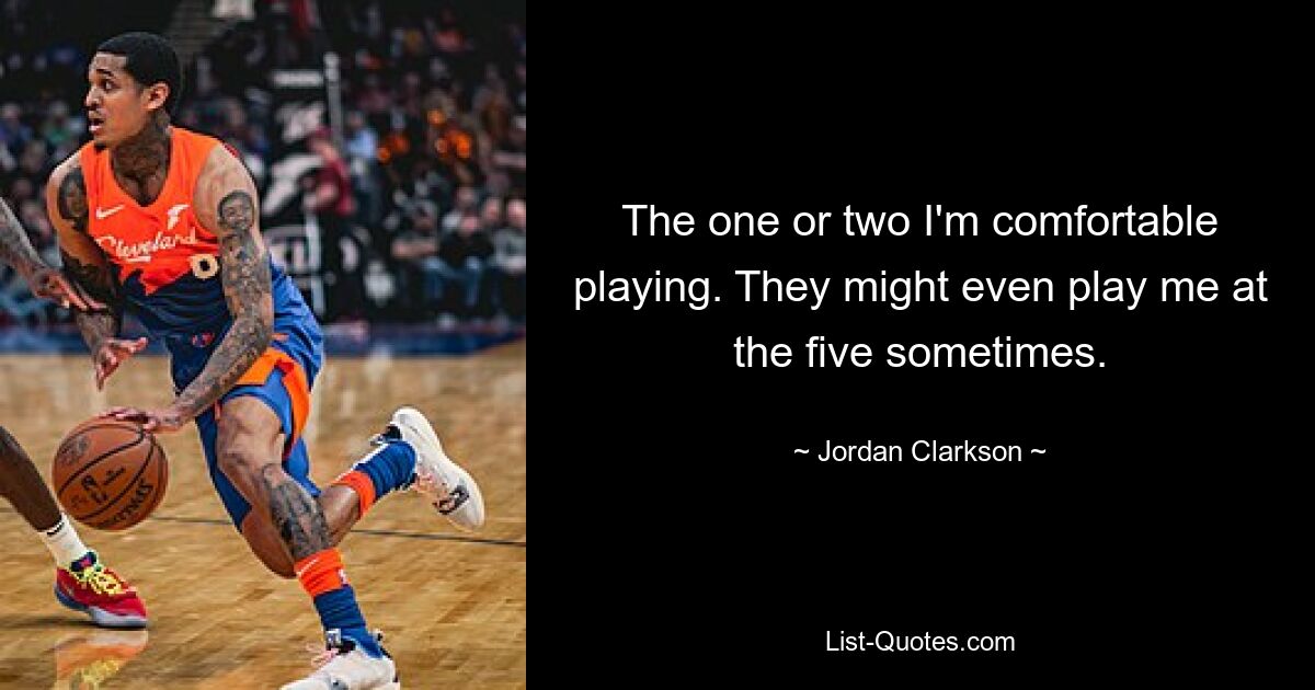 The one or two I'm comfortable playing. They might even play me at the five sometimes. — © Jordan Clarkson