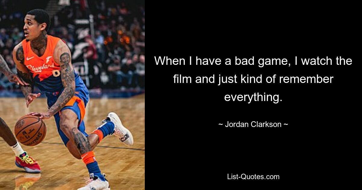 When I have a bad game, I watch the film and just kind of remember everything. — © Jordan Clarkson