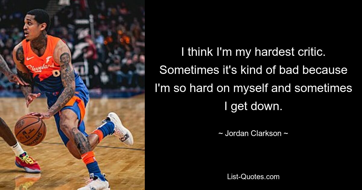 I think I'm my hardest critic. Sometimes it's kind of bad because I'm so hard on myself and sometimes I get down. — © Jordan Clarkson