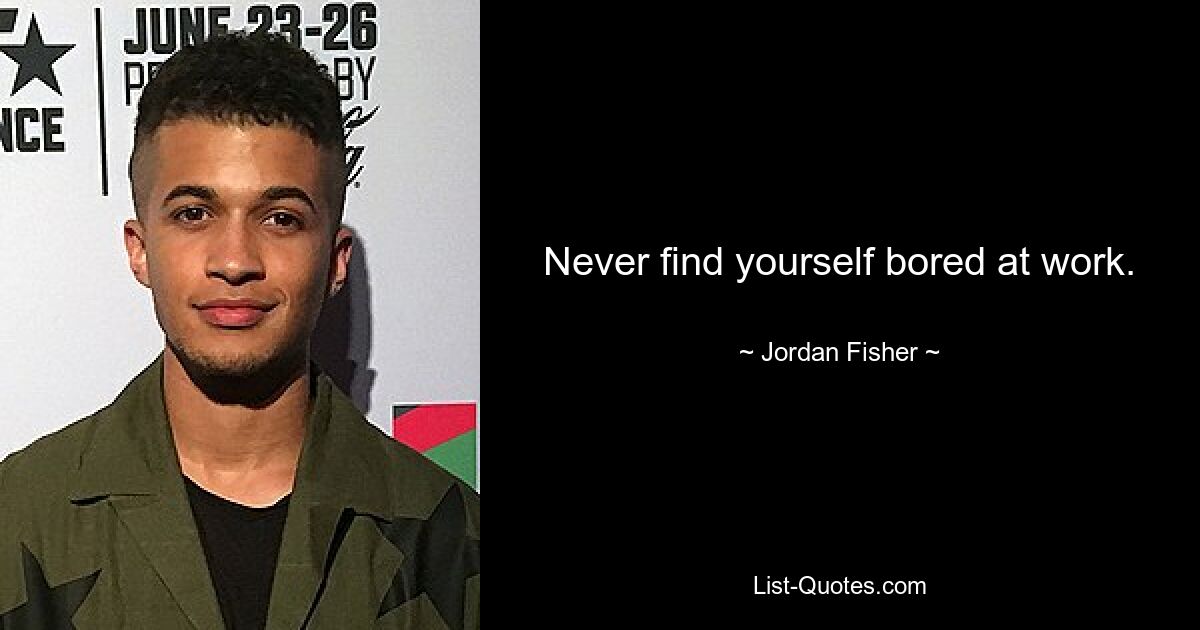 Never find yourself bored at work. — © Jordan Fisher