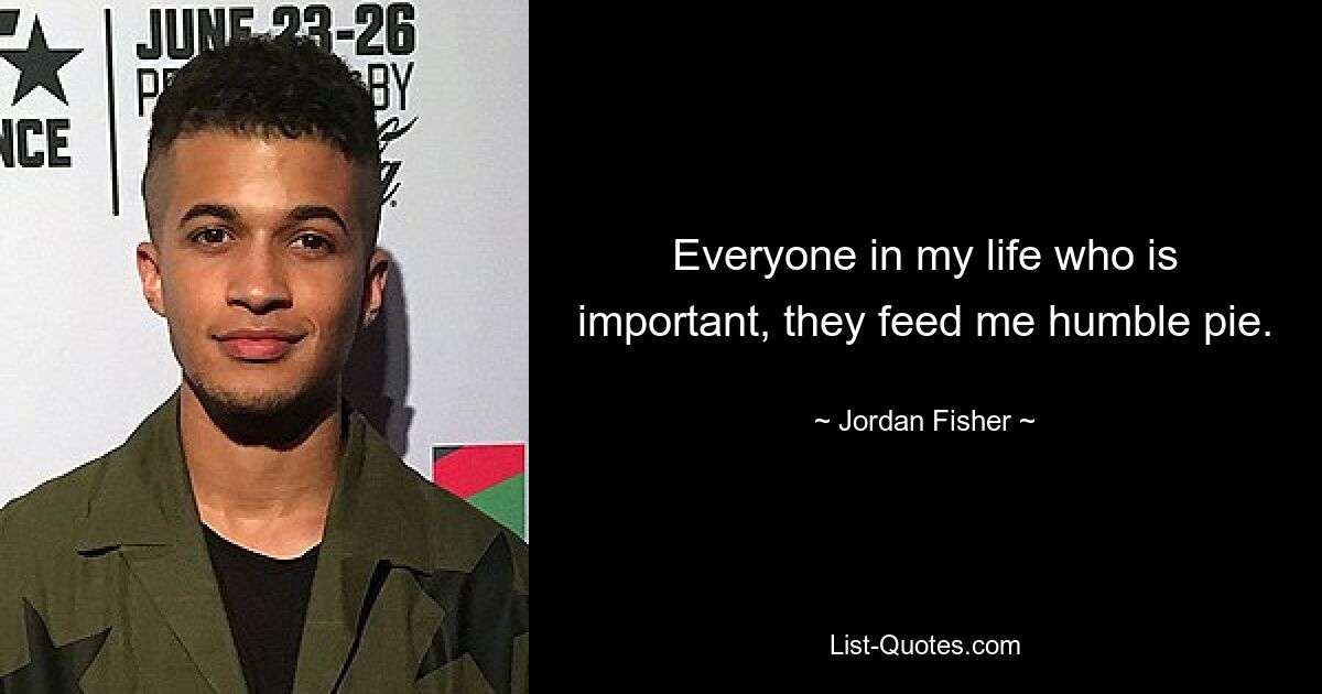 Everyone in my life who is important, they feed me humble pie. — © Jordan Fisher