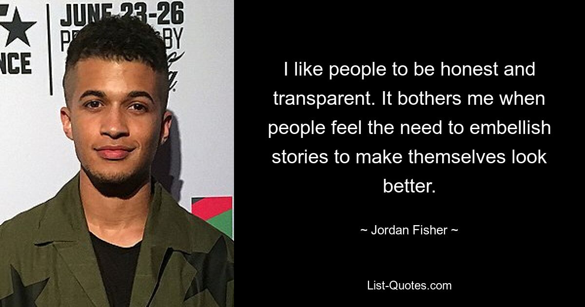 I like people to be honest and transparent. It bothers me when people feel the need to embellish stories to make themselves look better. — © Jordan Fisher