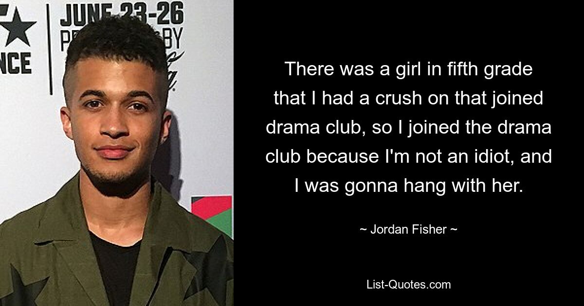 There was a girl in fifth grade that I had a crush on that joined drama club, so I joined the drama club because I'm not an idiot, and I was gonna hang with her. — © Jordan Fisher