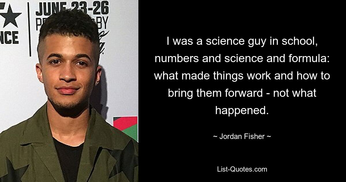 I was a science guy in school, numbers and science and formula: what made things work and how to bring them forward - not what happened. — © Jordan Fisher