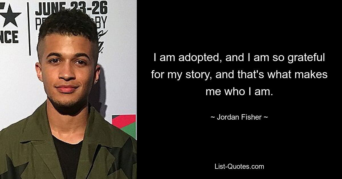 I am adopted, and I am so grateful for my story, and that's what makes me who I am. — © Jordan Fisher