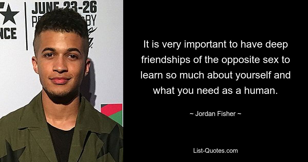 It is very important to have deep friendships of the opposite sex to learn so much about yourself and what you need as a human. — © Jordan Fisher