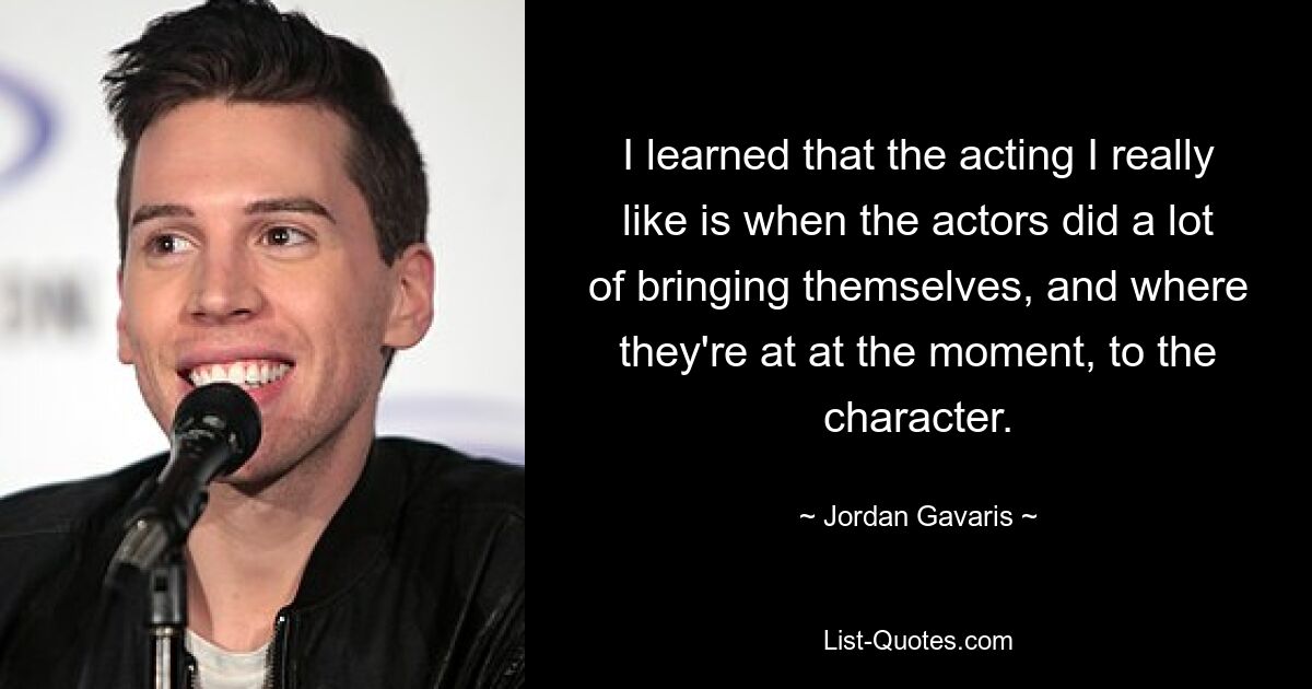 I learned that the acting I really like is when the actors did a lot of bringing themselves, and where they're at at the moment, to the character. — © Jordan Gavaris