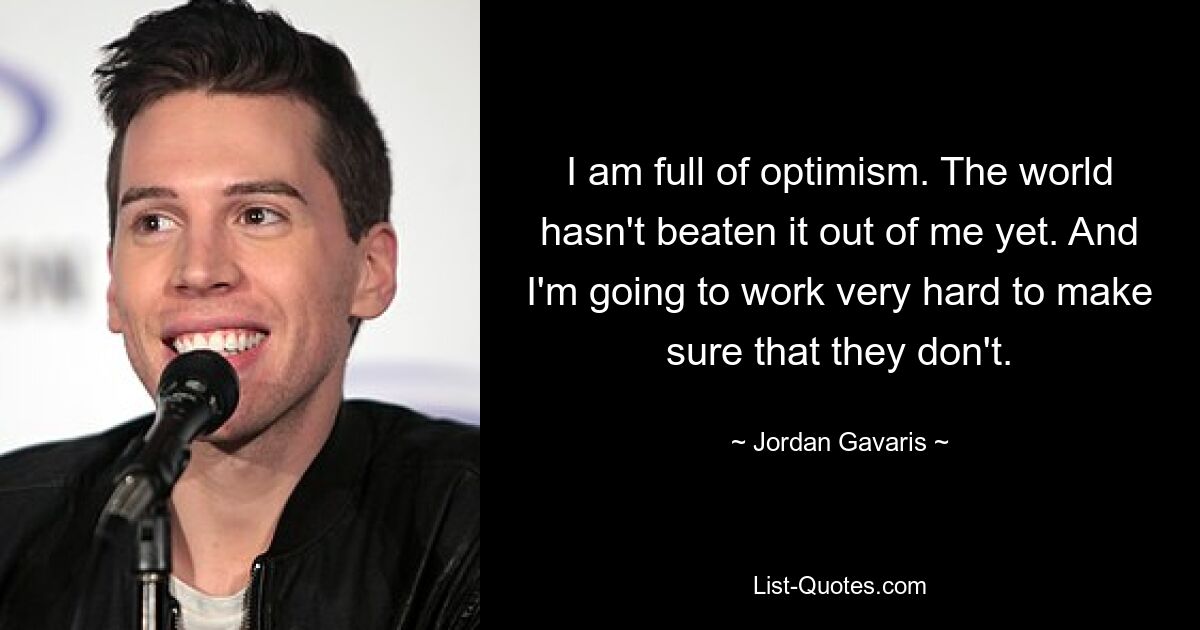 I am full of optimism. The world hasn't beaten it out of me yet. And I'm going to work very hard to make sure that they don't. — © Jordan Gavaris