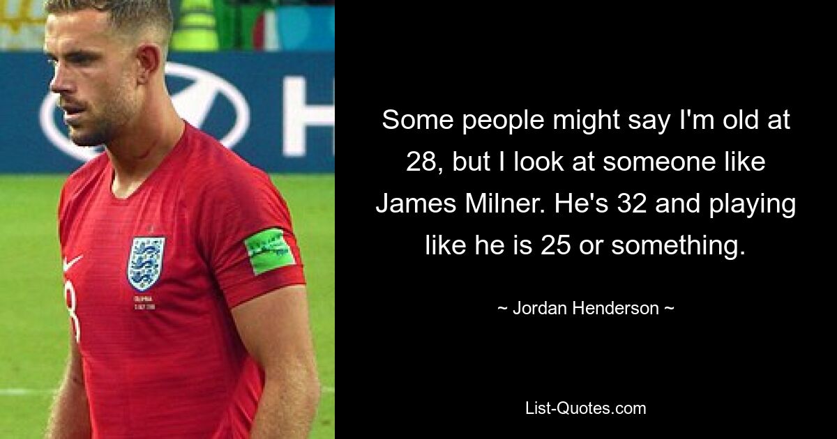 Some people might say I'm old at 28, but I look at someone like James Milner. He's 32 and playing like he is 25 or something. — © Jordan Henderson