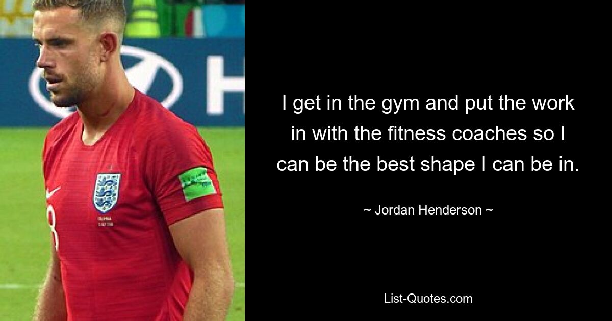 I get in the gym and put the work in with the fitness coaches so I can be the best shape I can be in. — © Jordan Henderson