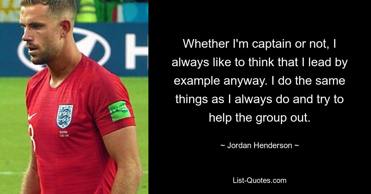 Whether I'm captain or not, I always like to think that I lead by example anyway. I do the same things as I always do and try to help the group out. — © Jordan Henderson