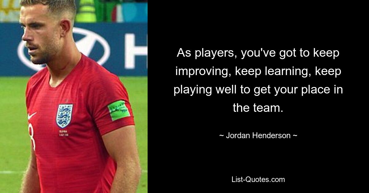 As players, you've got to keep improving, keep learning, keep playing well to get your place in the team. — © Jordan Henderson