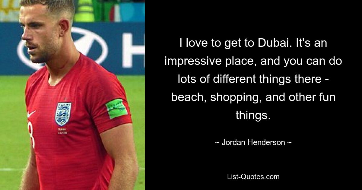 I love to get to Dubai. It's an impressive place, and you can do lots of different things there - beach, shopping, and other fun things. — © Jordan Henderson