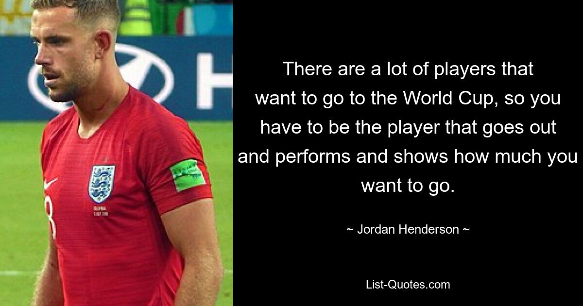 There are a lot of players that want to go to the World Cup, so you have to be the player that goes out and performs and shows how much you want to go. — © Jordan Henderson