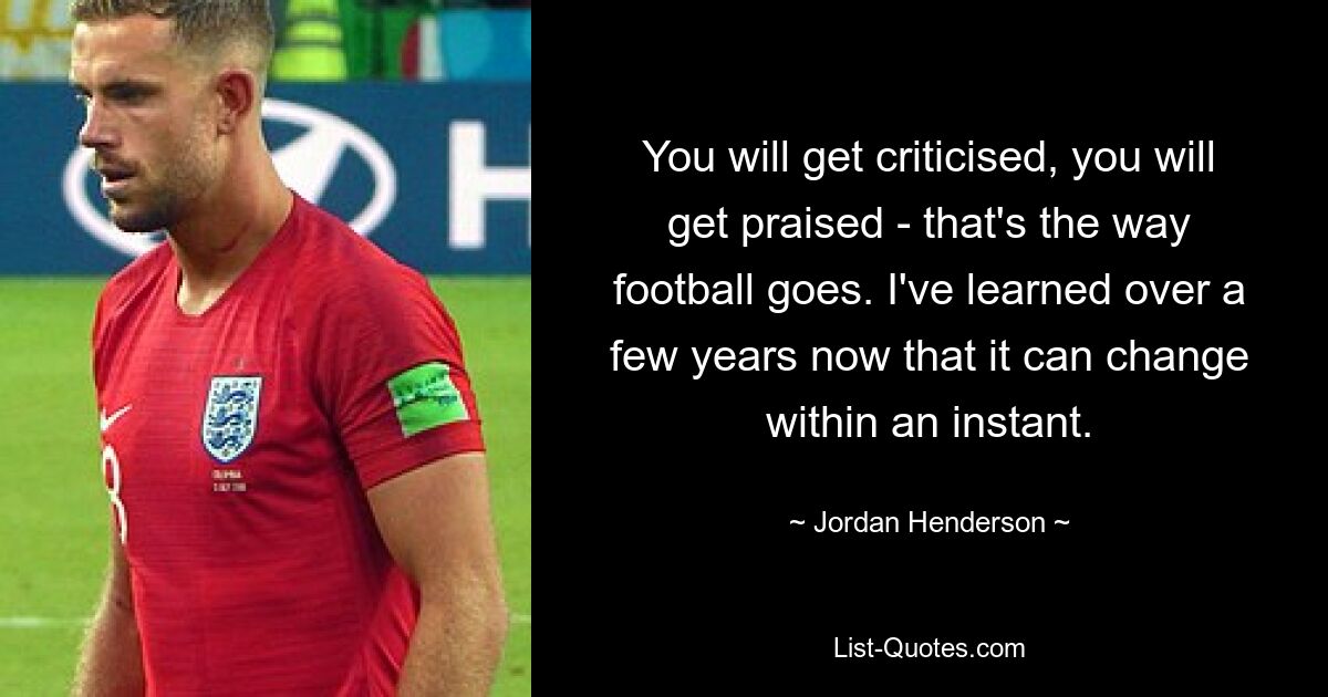 You will get criticised, you will get praised - that's the way football goes. I've learned over a few years now that it can change within an instant. — © Jordan Henderson