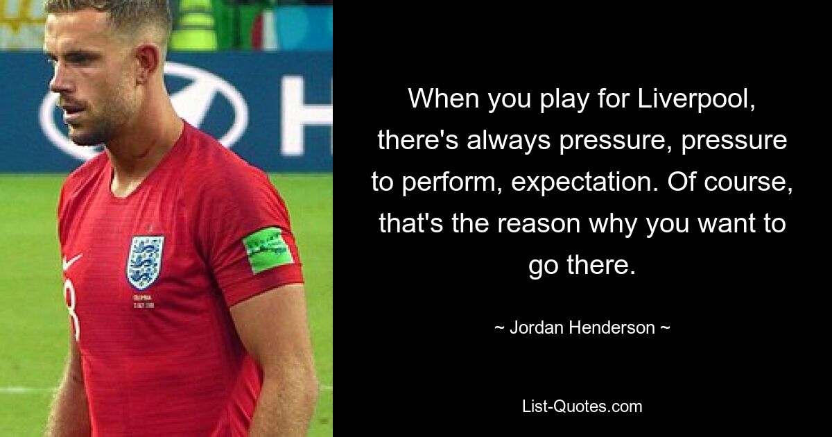 When you play for Liverpool, there's always pressure, pressure to perform, expectation. Of course, that's the reason why you want to go there. — © Jordan Henderson