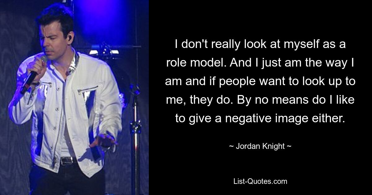 I don't really look at myself as a role model. And I just am the way I am and if people want to look up to me, they do. By no means do I like to give a negative image either. — © Jordan Knight